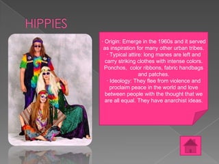 · Origin: Emerge in the 1960s and it served
as inspiration for many other urban tribes.
· Typical attire: long manes are left and
carry striking clothes with intense colors.
Ponchos, color ribbons, fabric handbags
and patches.
· Ideology: They flee from violence and
proclaim peace in the world and love
between people with the thought that we
are all equal. They have anarchist ideas.

 