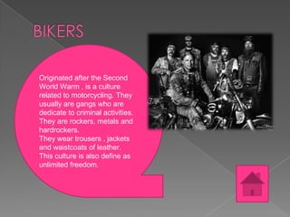 Originated after the Second
World Warm , is a culture
related to motorcycling. They
usually are gangs who are
dedicate to criminal activities.
They are rockers, metals and
hardrockers.
They wear trousers , jackets
and waistcoats of leather.
This culture is also define as
unlimited freedom.

 