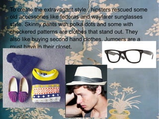 To create the extravagant style , hipsters rescued some
old accessories like fedoras and wayfarer sunglasses
style. Skinny pants with polka dots and some with
checkered patterns are clothes that stand out. They
also like buying second hand clothes. Jumpers are a
must have in their closet.
 