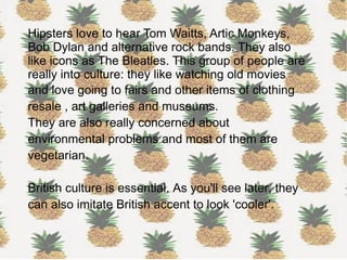 Hipsters love to hear Tom Waitts, Artic Monkeys,
Bob Dylan and alternative rock bands. They also
like icons as The Bleatles. This group of people are
really into culture: they like watching old movies
and love going to fairs and other items of clothing
resale , art galleries and museums.
They are also really concerned about
environmental problems and most of them are
vegetarian.
British culture is essential. As you'll see later, they
can also imitate British accent to look 'cooler'.
 