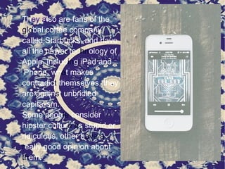 They also are fans of the
global coffee company
called Starbucks, and have
all the newer technology of
Apple, including iPad and
iPhone, what makes
contradict themselves, they
are against unbridled
capitalism.
Some people consider
hipster culture as stupid or
ridiculous, other have a
really good opinion about
them.
 