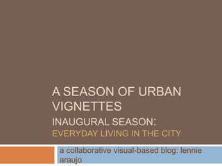 A SEASON OF URBAN
VIGNETTES
INAUGURAL SEASON:
EVERYDAY LIVING IN THE CITY
a collaborative visual-based blog: lennie
araujo
 