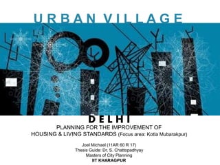 U R B A N V I L L A G E
S
PLANNING FOR THE IMPROVEMENT OF
HOUSING & LIVING STANDARDS (Focus area: Kotla Mubarakpur)
D E L H I
Joel Michael (11AR 60 R 17)
Thesis Guide: Dr. S. Chattopadhyay
Masters of City Planning
IIT KHARAGPUR
 
