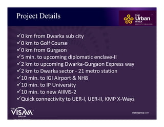Project Details
visavagroup.com
ü0 km from Dwarka sub city
ü0 km to Golf Course
ü0 km from Gurgaon
ü5 min. to upcoming diplomatic enclave-II
ü2 km to upcoming Dwarka-Gurgaon Express way
ü2 km to Dwarka sector - 21 metro station
ü10 min. to IGI Airport & NH8
ü10 min. to IP University
ü10 min. to new AIIMS-2
üQuick connectivity to UER-I, UER-II, KMP X-Ways
.
 