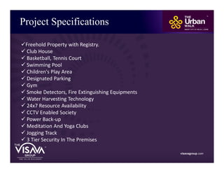 Project Specifications
visavagroup.com
üFreehold Property with Registry.
ü Club House
ü Basketball, Tennis Court
ü Swimming Pool
ü Children's Play Area
ü Designated Parking
ü Gym
ü Smoke Detectors, Fire Extinguishing Equipments
ü Water Harvesting Technology
ü 24x7 Resource Availability
ü CCTV Enabled Society
ü Power Back-up
ü Meditation And Yoga Clubs
ü Jogging Track
ü 3 Tier Security In The Premises
 
