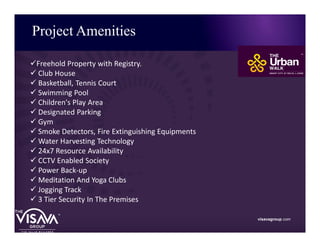 Project Amenities
visavagroup.com
üFreehold Property with Registry.
ü Club House
ü Basketball, Tennis Court
ü Swimming Pool
ü Children's Play Area
ü Designated Parking
ü Gym
ü Smoke Detectors, Fire Extinguishing Equipments
ü Water Harvesting Technology
ü 24x7 Resource Availability
ü CCTV Enabled Society
ü Power Back-up
ü Meditation And Yoga Clubs
ü Jogging Track
ü 3 Tier Security In The Premises
 