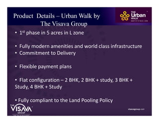 Product Details – Urban Walk by
The Visava Group
visavagroup.com
• 1st phase in 5 acres in L zone
• Fully modern amenities and world class infrastructure
• Commitment to Delivery
• Flexible payment plans
• Flat configuration – 2 BHK, 2 BHK + study, 3 BHK +
Study, 4 BHK + Study
• Fully compliant to the Land Pooling Policy
 
