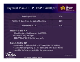 Payment Plan- C L P , BSP = 4400 psft
visavagroup.com
Included in the BSP
•Club Membership Charges - Rs.100000.
•IFMS@ Rs. 50/-per sq.ft.
•EEC/FFC & IPBIC @Rs. 50/- per sq.ft.
Excluded in the BSP
•Car Parking is additional @ Rs 200,000/- per car parking.
• Mandatory car parking is 1 for 2 BHK and 2 for 3 and 4 BHK
• Any EDC IDC charges levied by the government
All levies / taxes extra
Booking Amount 10%
Within 45 days from the date of booking 15%
At the time of LTC 10%
 
