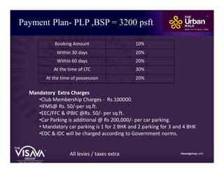 Payment Plan- PLP ,BSP = 3200 psft
visavagroup.com
Mandatory Extra Charges
•Club Membership Charges - Rs.100000.
•IFMS@ Rs. 50/-per sq.ft.
•EEC/FFC & IPBIC @Rs. 50/- per sq.ft.
•Car Parking is additional @ Rs 200,000/- per car parking.
• Mandatory car parking is 1 for 2 BHK and 2 parking for 3 and 4 BHK
•EDC & IDC will be charged according to Government norms.
All levies / taxes extra
Booking Amount 10%
Within 30 days 20%
Within 60 days 20%
At the time of LTC 30%
At the time of possession 20%
 