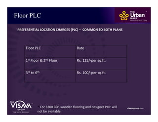 Floor PLC
visavagroup.com* For 3200 BSP, wooden flooring and designer POP will
not be available.
Floor PLC Rate
1st Floor & 2nd Floor Rs. 125/-per sq.ft.
3rd to 6th Rs. 100/-per sq.ft.
PREFERENTIAL LOCATION CHARGES (PLC) – COMMON TO BOTH PLANS
 