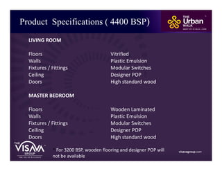 Product Specifications ( 4400 BSP)
visavagroup.com
LIVING ROOM
Floors Vitrified
Walls Plastic Emulsion
Fixtures / Fittings Modular Switches
Ceiling Designer POP
Doors High standard wood
MASTER BEDROOM
Floors Wooden Laminated
Walls Plastic Emulsion
Fixtures / Fittings Modular Switches
Ceiling Designer POP
Doors High standard wood
* For 3200 BSP, wooden flooring and designer POP will
not be available.
 