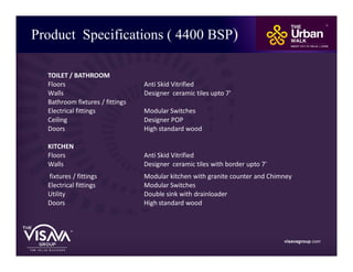 Product Specifications ( 4400 BSP)
visavagroup.com
TOILET / BATHROOM
Floors Anti Skid Vitrified
Walls Designer ceramic tiles upto 7'
Bathroom fixtures / fittings
Electrical fittings Modular Switches
Ceiling Designer POP
Doors High standard wood
KITCHEN
Floors Anti Skid Vitrified
Walls Designer ceramic tiles with border upto 7'
fixtures / fittings Modular kitchen with granite counter and Chimney
Electrical fittings Modular Switches
Utility Double sink with drainloader
Doors High standard wood
 