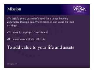 visavagroup.com
Mission
-To satisfy every customer's need for a better housing
experience through quality construction and value for their
earnings.
-To promote employee contentment.
-Be customer-oriented at all costs.
To add value to your life and assets.
visavagroup.com
 