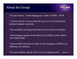 •25 year history of developing real estate in Delhi – NCR
• Family history of more than 20 years of civil construction
and government contracts.
• Successfully developed and delivered societies in Dwarka.
• Developing a project in the Smart city Delhi L-zone called ‘
The Urban Walk’
• Successfully bid and won bids for development of MFCs for
Railways at 6 stations.
•For more details, please visit www.visavagroup.com
About the Group
visavagroup.com
 