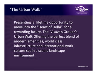 ‘The Urban Walk’
visavagroup.com
Presenting a lifetime opportunity to
move into the "Heart of Delhi“ for a
rewarding future. The Visava’s Groupr’s
Urban Walk Oﬀering the perfect blend of
modern amenities, world class
infrastructure and International work
culture set in a scenic landscape
environment.
 