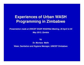 Experiences of Urban WASH
Programming in Zimbabwe
Presentation made at UNICEF ESAR WASHNet Meeting, 29 April to 04
May 2013, Zambia
by
Dr. Murtaza Malik
Water, Sanitation and Hygiene Manager, UNICEF Zimbabwe
 