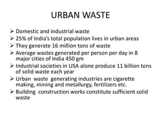URBAN WASTE
 Domestic and industrial waste
 25% of India’s total population lives in urban areas
 They generate 16 million tons of waste
 Average wastes generated per person per day in 8
major cities of India 450 gm
 Industrial societies in USA alone produce 11 billion tons
of solid waste each year
 Urban waste generating industries are cigarette
making, mining and metallurgy, fertilizers etc.
 Building construction works constitute sufficient solid
waste
 