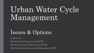 Urban Water Cycle
Management
Issues & Options
Lokhaze Ali
BE Mechanical Engineering (NUST)
MS Environmental Engineering (NUST)
PhD Student Environmental Engineering (NUST)
 