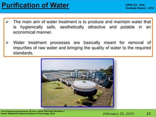 Purification of Water

UIPM (CE - 634)
Graduate Report - 2014



The main aim of water treatment is to produce and maintain water that
is hygienically safe, aesthetically attractive and potable in an
economical manner.



Water treatment processes are basically meant for removal of
impurities of raw water and bringing the quality of water to the required
standards.

Civil Engineering Department, M.Tech. (Urban Planning), Semester-1
Sardar Vallabhbhai National Institute of Technology, Surat

February 20, 2014

25

 