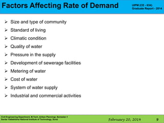 Components water supply scheme
FactorsofAffecting Rate of Demand

UIPM (CE - 634)
Graduate Report - 2014

 Size and type of community
 Standard of living
 Climatic condition
 Quality of water
 Pressure in the supply
 Development of sewerage facilities

 Metering of water
 Cost of water
 System of water supply
 Industrial and commercial activities

Civil Engineering Department, M.Tech. (Urban Planning), Semester-1
Sardar Vallabhbhai National Institute of Technology, Surat

February 20, 2014

9

 