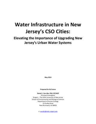 Water Infrastructure in New
Jersey’s CSO Cities:
Elevating the Importance of Upgrading New
Jersey’s Urban Water Systems
May 2014
Prepared for NJ Future
Daniel J. Van Abs, PhD, PP/AICP
Principal Investigator
Rutgers – The State University of New Jersey
School of Environmental and Biological Sciences
Department of Human Ecology
55 Dudley Road
New Brunswick, NJ 08903
e: vanabs@sebs.rutgers.edu
 