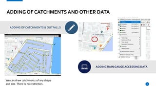 ADDING OF CATCHMENTS AND OTHER DATA
ADDING OF CATCHMENTS & OUTFALLS
ADDING RAIN GAUGE ACCESSING DATA
10
We can draw catchments of any shape
and size. There is no restriction.
 