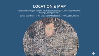 LOCATION & MAP
Location of our region is nearby arts and science college, KAZIPET region of district
Warangal, Telangana, India.
Central Co ordinates of the area are @17.9901001,79.5446062, 292m, SI Units
3
 