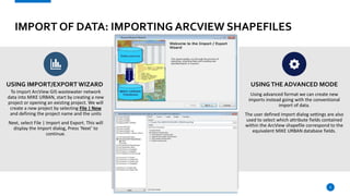 IMPORT OF DATA: IMPORTING ARCVIEW SHAPEFILES
USING IMPORT/EXPORT WIZARD
To import ArcView GIS wastewater network
data into MIKE URBAN, start by creating a new
project or opening an existing project. We will
create a new project by selecting File | New
and defining the project name and the units
Next, select File | Import and Export. This will
display the Import dialog, Press ‘Next’ to
continue.
USINGTHE ADVANCED MODE
Using advanced format we can create new
imports instead going with the conventional
import of data.
The user defined import dialog settings are also
used to select which attribute fields contained
within the ArcView shapefile correspond to the
equivalent MIKE URBAN database fields.
6
 