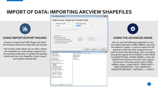 IMPORT OF DATA: IMPORTING ARCVIEW SHAPEFILES
USING IMPORT/EXPORT WIZARD
Choose to import from ESRI Shape and select
the directory where the shape files are located.
The transfer mode allows you to either import
the shapefiles as a new project, append it to
the existing model data, or update the existing
model data from the shapefiles. Select Import
and replace existing data.
USINGTHE ADVANCED MODE
We can use the following assignment to use
the original GIS data in MIKE URBAN, note that
the keyword “shape” is used to import the GIS
geometry while the other assignments are
used to import the field values. here, we will be
storing the original GIS ID (OBJID) in both MUID
and ASSETID fields of MIKE URBAN, so that the
ASSETID will maintain the link to the original
GIS ID even if the pipe will be split in MIKE
URBAN. shape = shape MUID = OBJID ASSET =
OBJID DESCRIPTION = TEXT DIAMETER =
DIAMETER MATERIAL = MATERIAL L = LENGTH
7
 