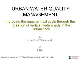 URBAN WATER QUALITY
                   MANAGEMENT
     improving the geochemical cycle through the
         creation of vertical watersheds in the
                       urban core

                                               by
                                      Domenico D’Alessandro

                                                           ©
                                                        2010


PowerPoint presentation at the WAFSCM conference – Wisconsin Dells, WI, Nov. 4, 2010
 