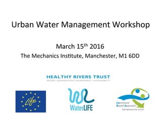 Urban	
  Water	
  Management	
  Workshop	
  
March	
  15th	
  2016	
  
The	
  Mechanics	
  Ins;tute,	
  Manchester,	
  M1	
  6DD	
  
	
  
	
  
	
  
	
  
 