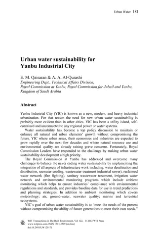 Urban water sustainability for
Yanbu Industrial City
E. M. Qaisaran & A. A. Al-Qurashi
Engineering Dept., Technical Affairs Division,
Royal Commission at Yanbu, Royal Commission for Jubail and Yanbu,
Kingdom of Saudi Arabia
Abstract
Yanbu Industrial City (YIC) is known as a new, modern, and heavy industrial
urbanization. For that reason the need for new urban water sustainability is
probably more evident than in other cities. YIC has been a utility island, self-
contained and unconnected to any regional power or water systems.
Water sustainability has become a top policy discussion to maintain or
enhance all natural and urban elements’ growth without compromising the
future. YIC where urban areas, their economies and industries are expected to
grow rapidly over the next few decades and where natural resource use and
environmental quality are already raising grave concerns. Fortunately, Royal
Commission Leaders have responded to the challenge by making urban water
sustainability development a high priority.
The Royal Commission at Yanbu has addressed and overcome many
challenges to balance the never ending water sustainability by implementing the
integration of all aspects of infrastructure work including: water desalination and
distribution, seawater cooling, wastewater treatment industrial sewer), reclaimed
water network (fire fighting), sanitary wastewater treatment, irrigation water
network and environmental monitoring programs which include ambient
monitoring which helps to ensure industries’ compliance with environmental
regulations and standards, and provides baseline data for use in trend predictions
and planning strategies. In addition to ambient monitoring which covers
meteorology; air, ground-water, seawater quality; marine and terrestrial
ecosystems.
YIC’s goal of urban water sustainability is to “meet the needs of the present
without compromising the ability of future generations to meet their own needs.”
www.witpress.com, ISSN 1743-3509 (on-line)
WIT Transactions on The Built Environment, Vol 122, © 2012 WIT Press
doi:10.2495/UW120171
Urban Water 181
 