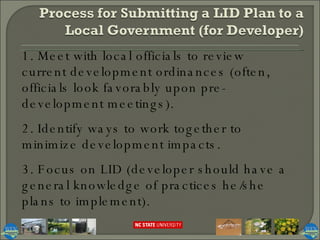 1. Meet with local officials to review current development ordinances (often, officials look favorably upon pre-development meetings). 2. Identify ways to work together to minimize development impacts. 3. Focus on LID (developer should have a general knowledge of practices he/she plans to implement). 