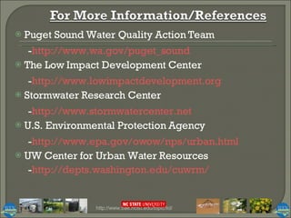 Puget Sound Water Quality Action Team - http:// www.wa.gov/puget_sound The Low Impact Development Center - http:// www.lowimpactdevelopment.org Stormwater Research Center - http:// www.stormwatercenter.net U.S. Environmental Protection Agency - http:// www.epa.gov/owow/nps/urban.html UW Center for Urban Water Resources - http:// depts.washington.edu/cuwrm / http://www.bae.ncsu.edu/topic/lid/ 