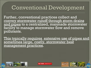 Further, conventional practices collect and  convey stormwater runoff through storm drains and pipes  to a centralized, manmade stormwater facility to manage stormwater flow and remove pollutants.  This typically requires  extensive use of pipes and sometimes large, costly, stormwater best management practices .  