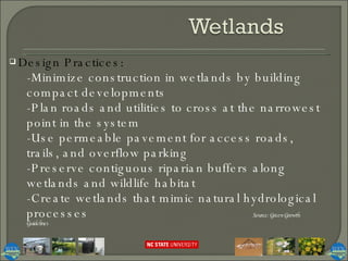 Design Practices:  -Minimize construction in wetlands by building compact developments -Plan roads and utilities to cross at the narrowest point in the system -Use permeable pavement for access roads, trails, and overflow parking -Preserve contiguous riparian buffers along wetlands and wildlife habitat -Create wetlands that mimic natural hydrological processes Source: Green Growth Guidelines 