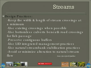 Design Practices:  -Keep the width & length of stream crossings at a minimum -Use existing crossings when possible -Use bottomless culverts beneath road crossings for fish passage -Preserve contiguous buffers -Use LID integrated management practices -Use natural streambank stabilization practices -Avoid or minimize alteration to natural stream flow Source: Green Growth Guidelines 