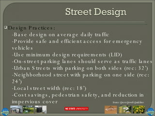 Design Practices:  -Base design on average daily traffic -Provide safe and efficient access for emergency vehicles -Use minimum design requirements (LID) -On-street parking lanes should serve as traffic lanes -Urban Streets with parking on both sides (rec: 32’) -Neighborhood street with parking on one side (rec: 24’) -Local street width (rec: 18’) -Cost savings, pedestrian safety, and reduction in impervious cover Source: Green Growth Guidelines 