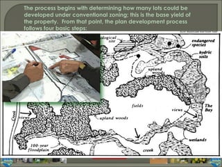 The process begins with determining how many lots could be developed under conventional zoning; this is the base yield of the property.  From that point, the plan development process follows four basic steps: Source: Massachusetts Smart Growth Toolkit 