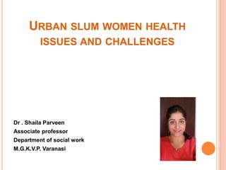 URBAN SLUM WOMEN HEALTH
ISSUES AND CHALLENGES
Dr . Shaila Parveen
Associate professor
Department of social work
M.G.K.V.P. Varanasi
 