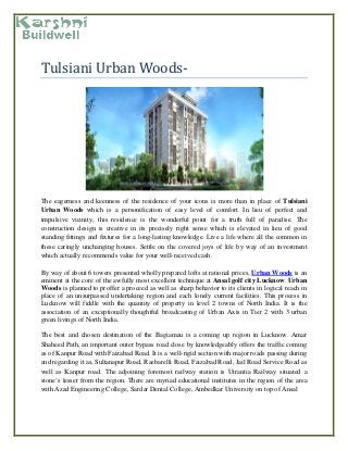 Tulsiani Urban Woods-
The eagerness and keenness of the residence of your icons is more than in place of Tulsiani
Urban Woods which is a personification of easy level of comfort. In lieu of perfect and
impulsive vicinity, this residence is the wonderful point for a truth full of paradise. The
construction design is creative in its precisely right sense which is elevated in lieu of good
standing fittings and fixtures for a long-lasting knowledge. Live a life where all the common in
these caringly unchanging houses. Settle on the covered joys of life by way of an investment
which actually recommends value for your well-received cash.
By way of about 6 towers presented wholly prepared lofts at rational prices, Urban Woods is an
eminent at the core of the awfully most excellent technique at Ansal golf city Lucknow. Urban
Woods is planned to proffer a proceed as well as sharp behavior to its clients in logical reach in
place of an unsurpassed undertaking region and each lonely current facilities. This process in
Lucknow will fiddle with the quantity of property in level 2 towns of North India. It is the
association of an exceptionally thoughtful broadcasting of Urban Axis in Tier 2 with 3 urban
green livings of North India.
The best and chosen destination of the Bagiamau is a coming up region in Lucknow. Amar
Shaheed Path, an important outer bypass road close by knowledgeably offers the traffic coming
as of Kanpur Road with Faizabad Road. It is a well-rigid section with major roads passing during
and regarding it as, Sultanapur Road, Raebarelli Road, Faizabad Road, Jail Road Service Road as
well as Kanpur road. The adjoining foremost railway station is Utrantia Railway situated a
stone’s lesser from the region. There are myriad educational institutes in the region of the area
with Azad Engineering College, Sardar Dental College, Ambedkar University on top of Ansal
 