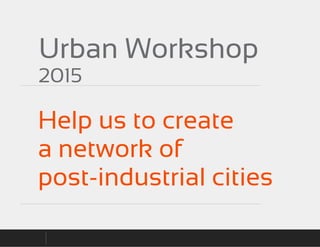 Urban Workshop
2015
Help us to create
a network of
post-industrial cities
 
