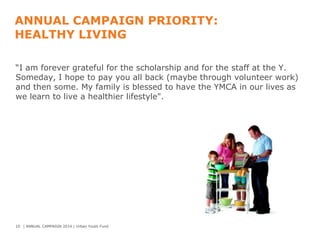 ANNUAL CAMPAIGN PRIORITY:
HEALTHY LIVING
“I am forever grateful for the scholarship and for the staff at the Y.
Someday, I hope to pay you all back (maybe through volunteer work)
and then some. My family is blessed to have the YMCA in our lives as
we learn to live a healthier lifestyle".

10 | ANNUAL CAMPAIGN 2014 | Urban Youth Fund

 
