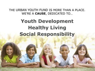 THE URBAN YOUTH FUND IS MORE THAN A PLACE.
WE’RE A CAUSE, DEDICATED TO…

Youth Development
Healthy Living
Social Responsibility

6

| ANNUAL CAMPAIGN 2014 | Urban Youth Fund

 