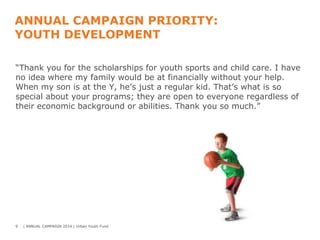 ANNUAL CAMPAIGN PRIORITY:
YOUTH DEVELOPMENT
“Thank you for the scholarships for youth sports and child care. I have
no idea where my family would be at financially without your help.
When my son is at the Y, he’s just a regular kid. That’s what is so
special about your programs; they are open to everyone regardless of
their economic background or abilities. Thank you so much.”

9

| ANNUAL CAMPAIGN 2014 | Urban Youth Fund

 