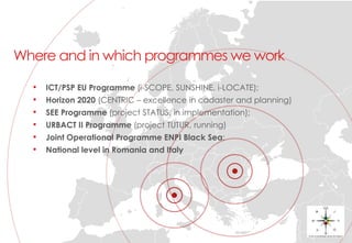Where and in which programmes we work
• ICT/PSP EU Programme (i-SCOPE, SUNSHINE, i-LOCATE);
• Horizon 2020 (CENTRIC – excellence in cadaster and planning)
• SEE Programme (project STATUS, in implementation);
• URBACT II Programme (project TUTUR, running)
• Joint Operational Programme ENPI Black Sea;
• National level in Romania and Italy
 
