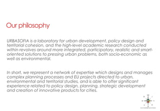 Our philosophy
URBASOFIA is a laboratory for urban development, policy design and
territorial cohesion, and the high-level academic research conducted
within revolves around more integrated, participatory, realistic and smart-
oriented solutions to pressing urban problems, both socio-economic as
well as environmental.
In short, we represent a network of expertise which designs and manages
complex planning processes and EU projects directed to urban,
environmental and territorial studies, and is able to offer significant
experience related to policy design, planning, strategic development
and creation of innovative products for cities.
 