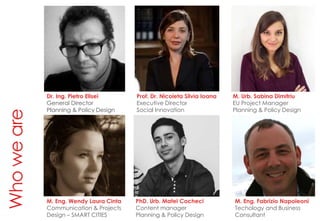 Whoweare
Dr. Ing. Pietro Elisei
General Director
Planning & Policy Design
Prof. Dr. Nicoleta Silvia Ioana
Executive Director
Social Innovation
M. Urb. Sabina Dimitriu
EU Project Manager
Planning & Policy Design
Dr. Ing. Pietro Elisei
General Director
Planning & Policy Design
M. Eng. Wendy Laura Cinta
Communication & Projects
Design – SMART CITIES
PhD. Urb. Matei Cocheci
Content manager
Planning & Policy Design
M. Eng. Fabrizio Napoleoni
Techology and Business
Consultant
 