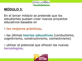 MÓDULO 3: En el  tercer módulo  se pretende que los estudiantes puedan crear nuevos proyectos educativos basados en  -  las mejores prácticas , -  las últimas   teorías educativas  (conductismo, cognitivismo, constructivismo, connectivismo) -  utilizar el potencial que ofrecen las nuevas  tecnologías . 