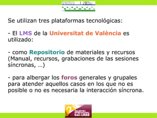 Se utilizan tres plataformas tecnológicas: - El  LMS  de la  Universitat de València  es  utilizado: - como  Repositorio  de materiales y recursos (Manual, recursos, grabaciones de las sesiones síncronas, …) - para albergar los  foros  generales y grupales para atender aquellos casos en los que no es posible o no es necesaria la interacción síncrona. 
